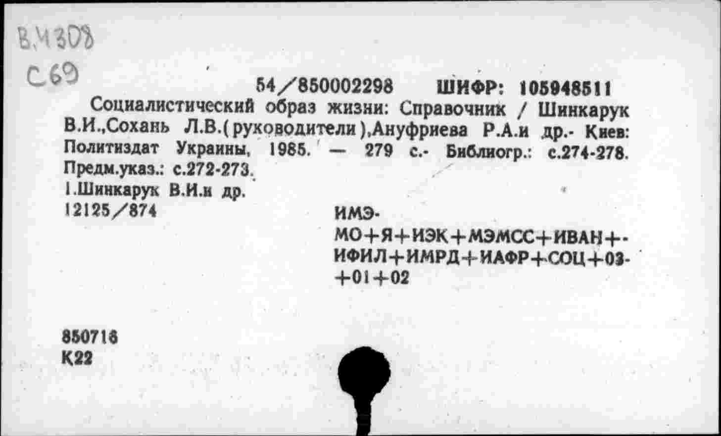 ﻿54/850002298 ШИФР: 105948511
Социалистический образ жизни: Справочник / Шинка рук В.И.,Сохань Л.В.( руководители),Ануфриева Р.А.и др.- Киев: Политиздат Украины, 1985. — 279 с.- Библногр.: с.274-278. Предм.указ.: с.272-273.
1.Шинкарук В.И.и др.
12125/874	ИМЭ-
МО+Я+ИЭК+МЭМСС+ИВАН+-ИФИ Л+ИМРД+ИАФР+-СОЦ+03-+01+02
850718 К22